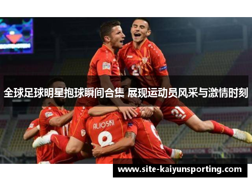 全球足球明星抱球瞬间合集 展现运动员风采与激情时刻