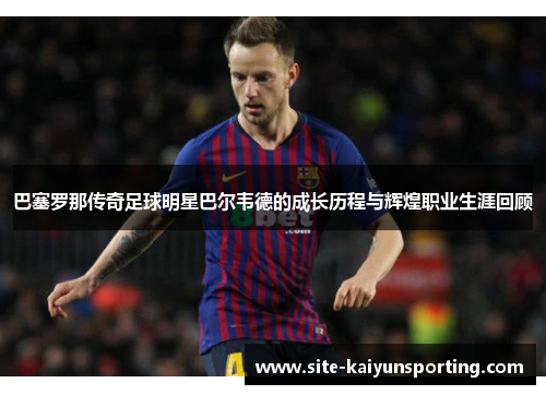 巴塞罗那传奇足球明星巴尔韦德的成长历程与辉煌职业生涯回顾