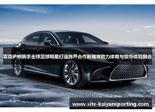雷克萨斯携手全球足球明星打造跨界合作新篇章助力体育与豪华体验融合