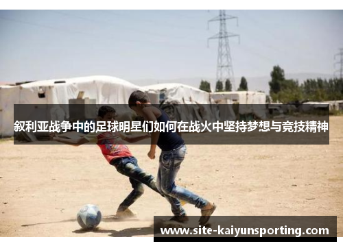 叙利亚战争中的足球明星们如何在战火中坚持梦想与竞技精神