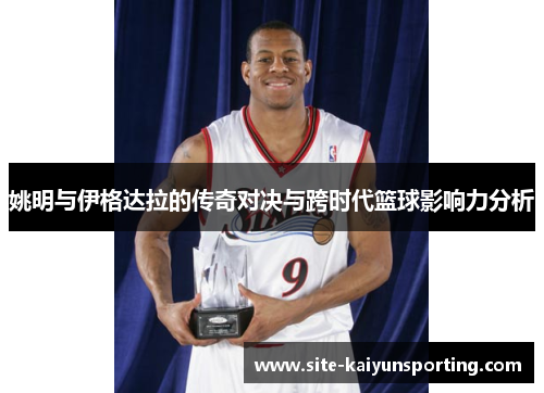 姚明与伊格达拉的传奇对决与跨时代篮球影响力分析