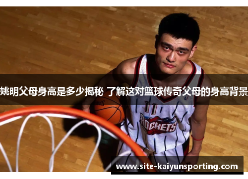 姚明父母身高是多少揭秘 了解这对篮球传奇父母的身高背景