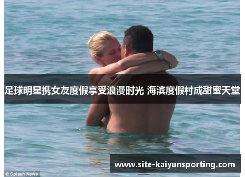 足球明星携女友度假享受浪漫时光 海滨度假村成甜蜜天堂
