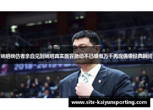 姚明模仿者亲自见到姚明真实面容激动不已感慨万千再现偶像经典瞬间