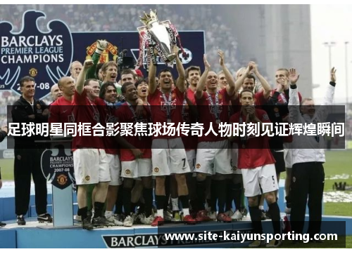 足球明星同框合影聚焦球场传奇人物时刻见证辉煌瞬间