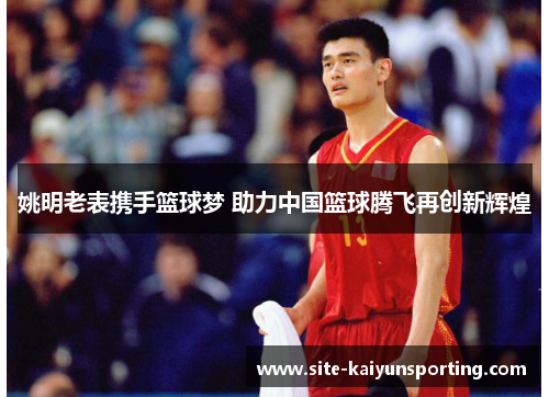 姚明老表携手篮球梦 助力中国篮球腾飞再创新辉煌