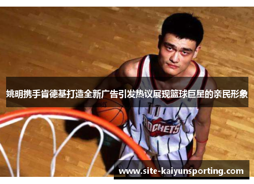 姚明携手肯德基打造全新广告引发热议展现篮球巨星的亲民形象