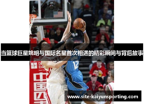 当篮球巨星姚明与国际名星首次相遇的精彩瞬间与背后故事