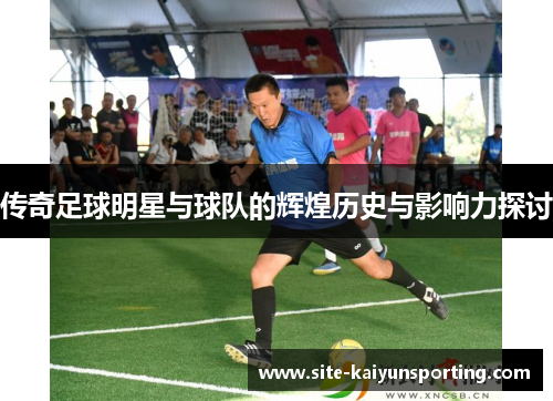 传奇足球明星与球队的辉煌历史与影响力探讨