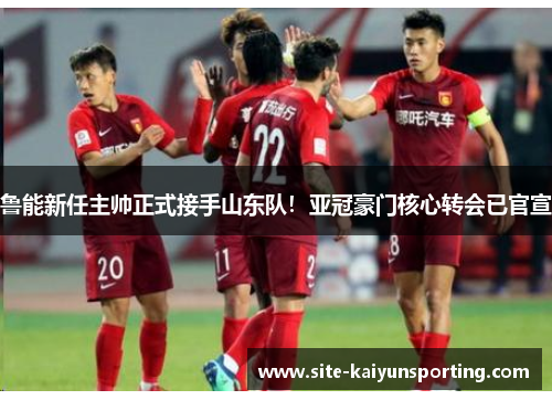 鲁能新任主帅正式接手山东队！亚冠豪门核心转会已官宣