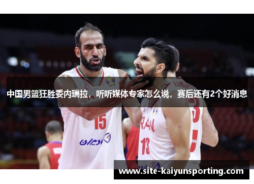 中国男篮狂胜委内瑞拉，听听媒体专家怎么说，赛后还有2个好消息