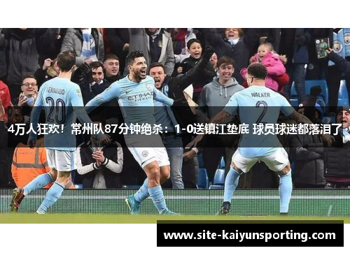 4万人狂欢！常州队87分钟绝杀：1-0送镇江垫底 球员球迷都落泪了